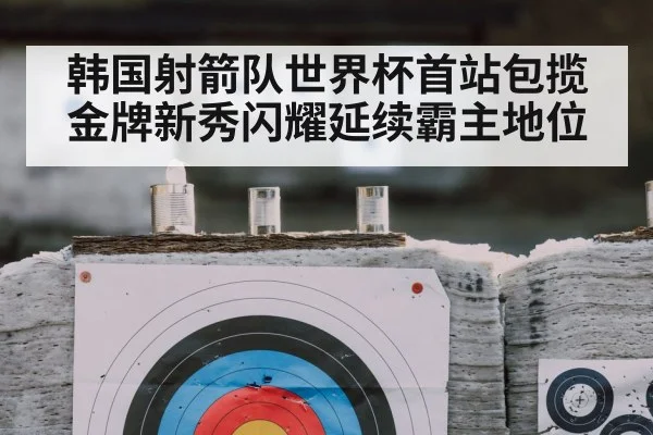 韩国射箭队世界杯首站包揽金牌新秀闪耀延续霸主地位