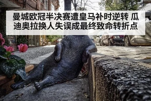 曼城欧冠半决赛遭皇马补时逆转 瓜迪奥拉换人失误成最终致命转折点